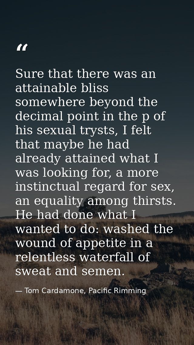 Sure that there was an attainable bliss somewhere beyond the decimal point in the p of his sexual trysts, I felt that ma — Tom Cardamone, Pacific Rimming