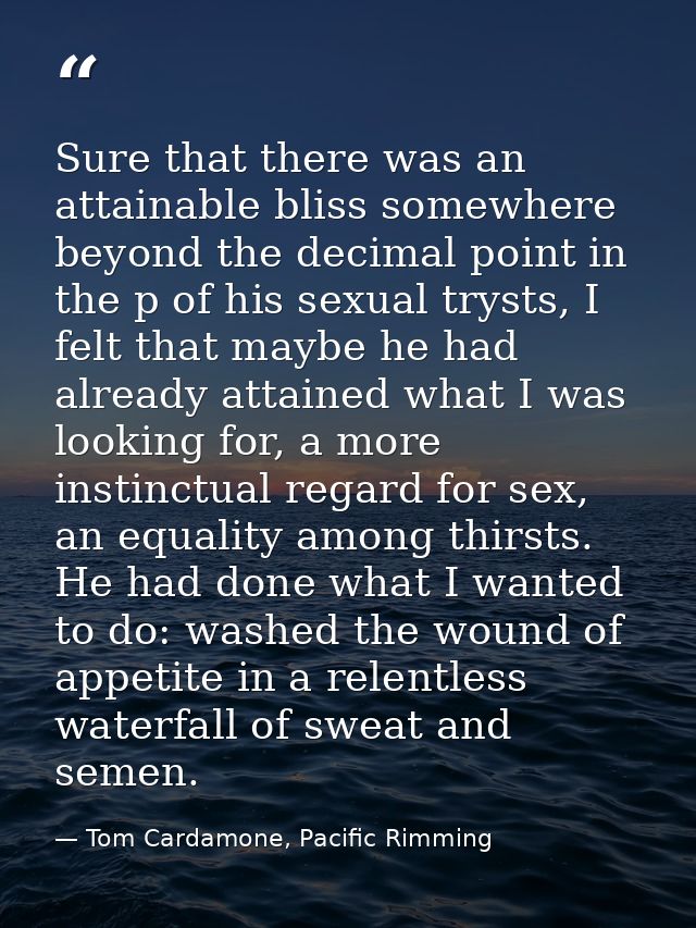 Sure that there was an attainable bliss somewhere beyond the decimal point in the p of his sexual trysts, I felt that ma — Tom Cardamone, Pacific Rimming