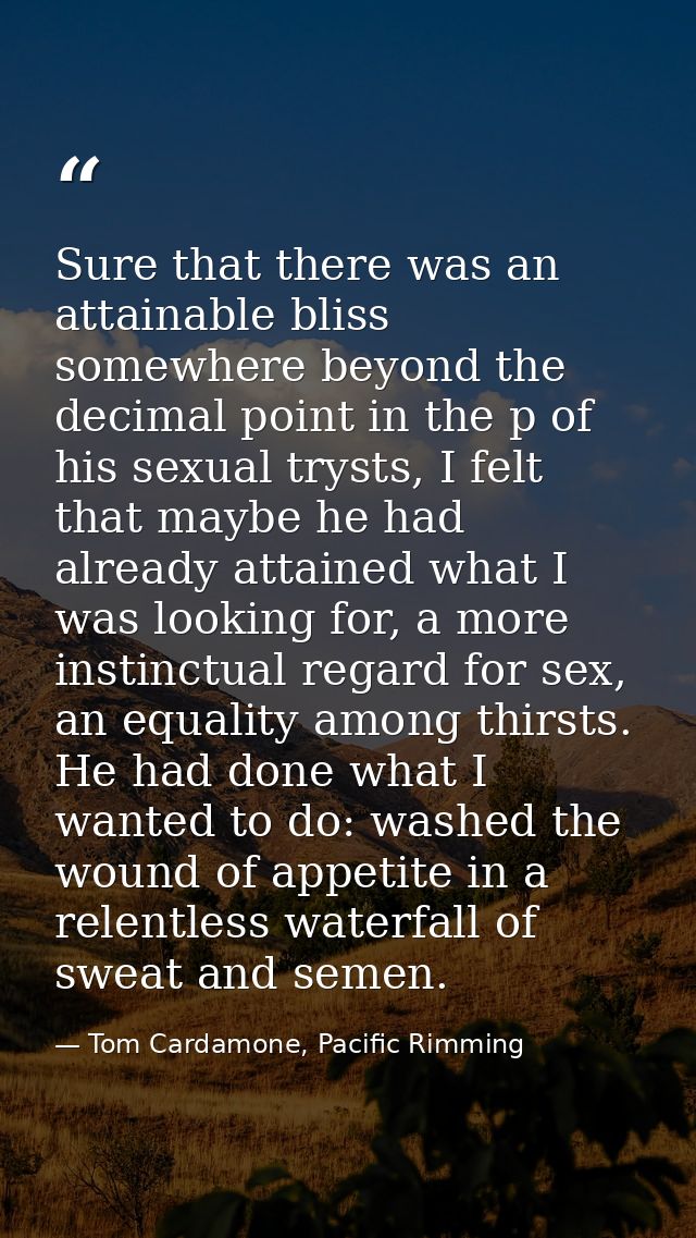 Sure that there was an attainable bliss somewhere beyond the decimal point in the p of his sexual trysts, I felt that ma — Tom Cardamone, Pacific Rimming