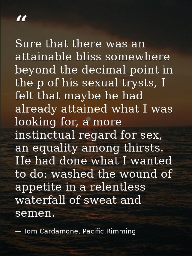 Sure that there was an attainable bliss somewhere beyond the decimal point in the p of his sexual trysts, I felt that ma — Tom Cardamone, Pacific Rimming