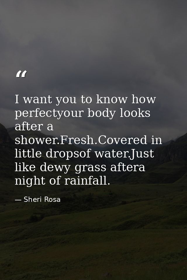 I want you to know how perfectyour body looks after a shower.Fresh.Covered in little dropsof water.Just like dewy grass  — Sheri Rosa