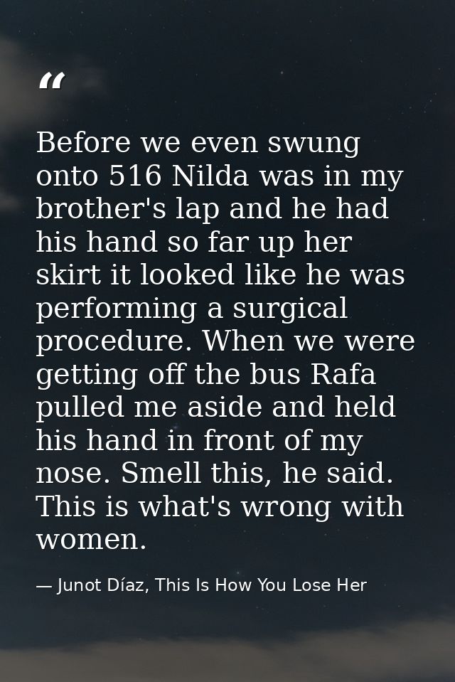 Before we even swung onto 516 Nilda was in my brother's lap and he had his hand so far up her skirt it looked like he wa — Junot Díaz, This Is How You Lose Her