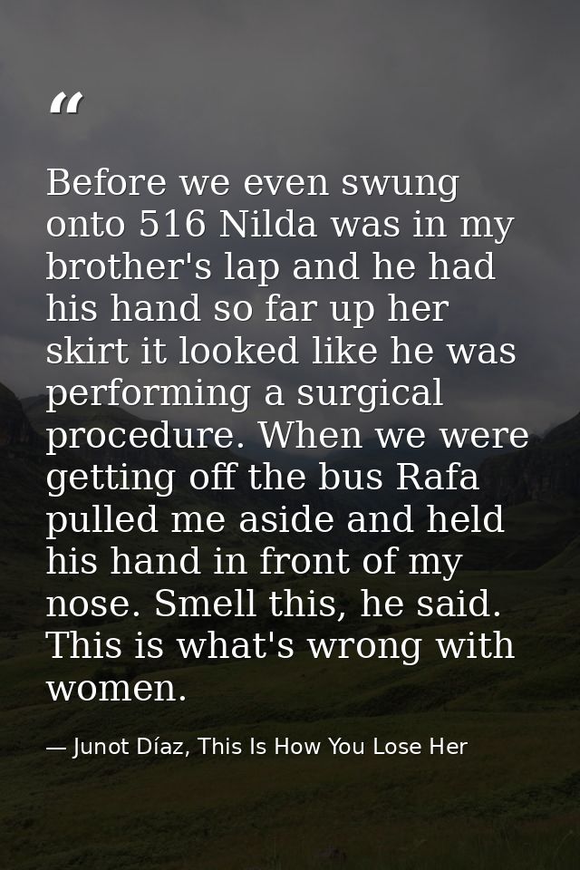 Before we even swung onto 516 Nilda was in my brother's lap and he had his hand so far up her skirt it looked like he wa — Junot Díaz, This Is How You Lose Her
