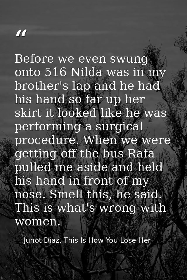 Before we even swung onto 516 Nilda was in my brother's lap and he had his hand so far up her skirt it looked like he wa — Junot Díaz, This Is How You Lose Her
