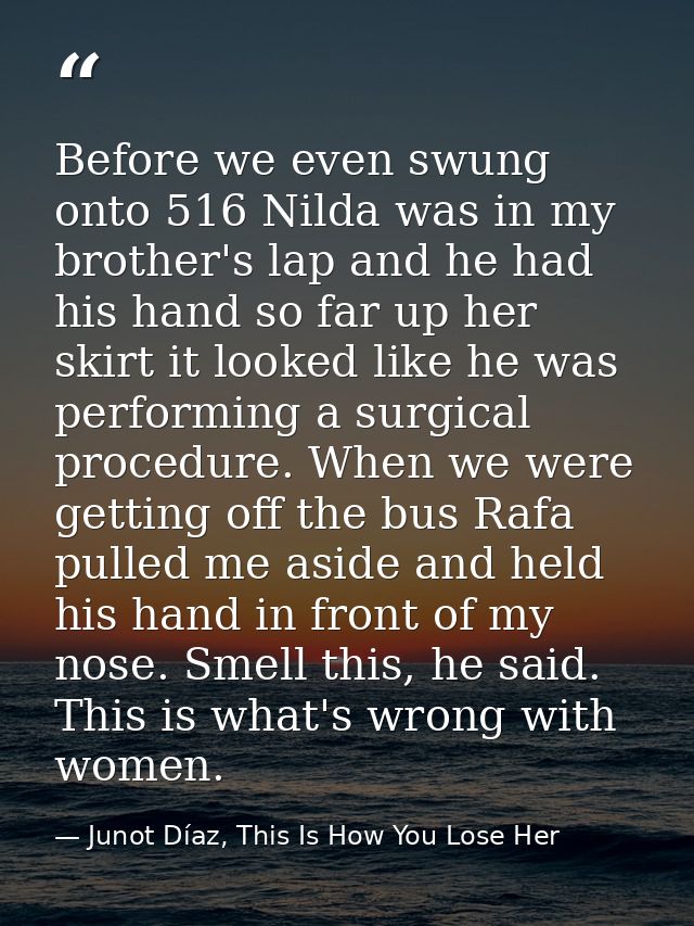 Before we even swung onto 516 Nilda was in my brother's lap and he had his hand so far up her skirt it looked like he wa — Junot Díaz, This Is How You Lose Her