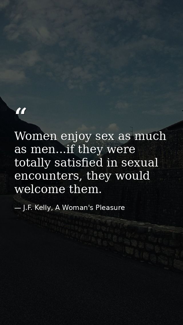 Women enjoy sex as much as men...if they were totally satisfied in sexual encounters, they would welcome them. — J.F. Kelly, A Woman's Pleasure