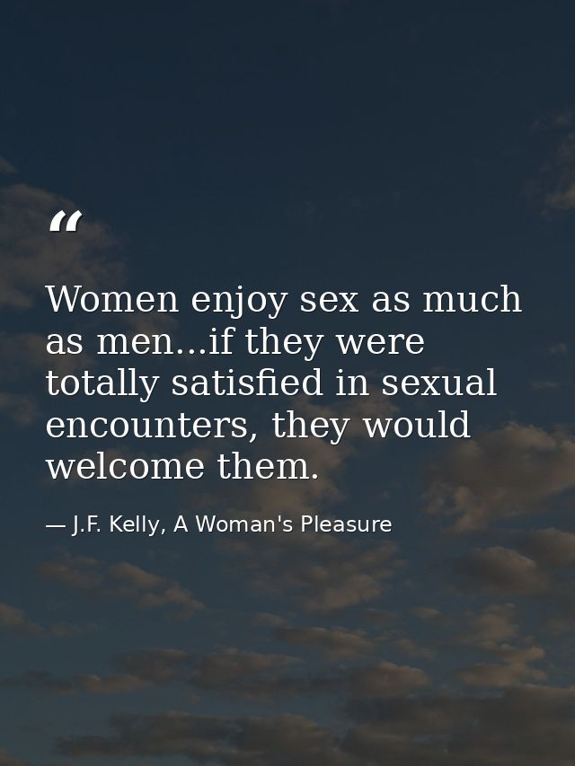 Women enjoy sex as much as men...if they were totally satisfied in sexual encounters, they would welcome them. — J.F. Kelly, A Woman's Pleasure