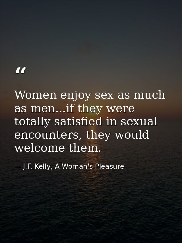 Women enjoy sex as much as men...if they were totally satisfied in sexual encounters, they would welcome them. — J.F. Kelly, A Woman's Pleasure