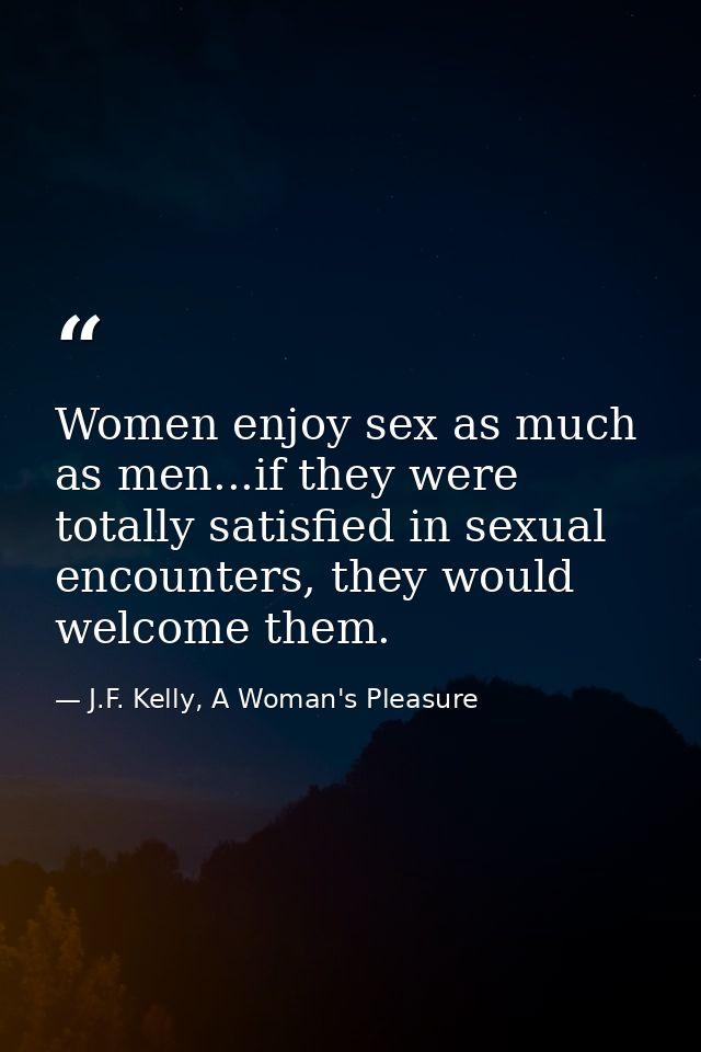 Women enjoy sex as much as men...if they were totally satisfied in sexual encounters, they would welcome them. — J.F. Kelly, A Woman's Pleasure