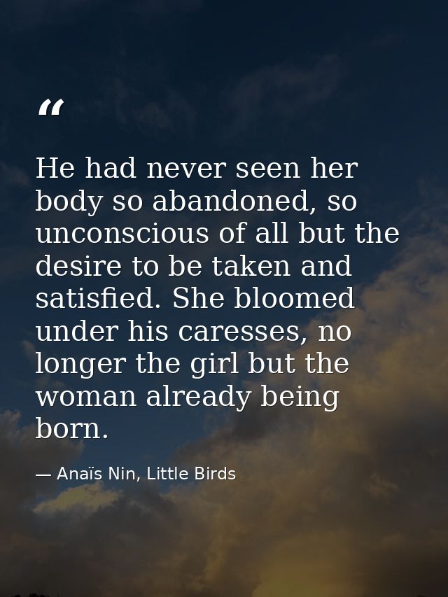 He had never seen her body so abandoned, so unconscious of all but the desire to be taken and satisfied. She bloomed und — Anaïs Nin, Little Birds