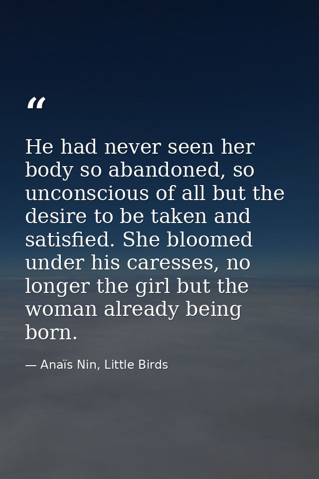 He had never seen her body so abandoned, so unconscious of all but the desire to be taken and satisfied. She bloomed und — Anaïs Nin, Little Birds