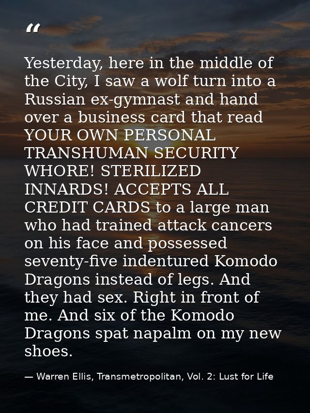 Yesterday, here in the middle of the City, I saw a wolf turn into a Russian ex-gymnast and hand over a business card tha — Warren Ellis, Transmetropolitan, Vol. 2: Lust for Life