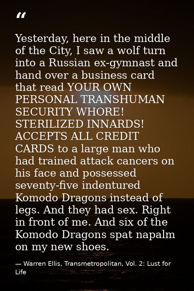Yesterday, here in the middle of the City, I saw a wolf turn into a Russian ex-gymnast and hand over a business card tha — Warren Ellis, Transmetropolitan, Vol. 2: Lust for Life