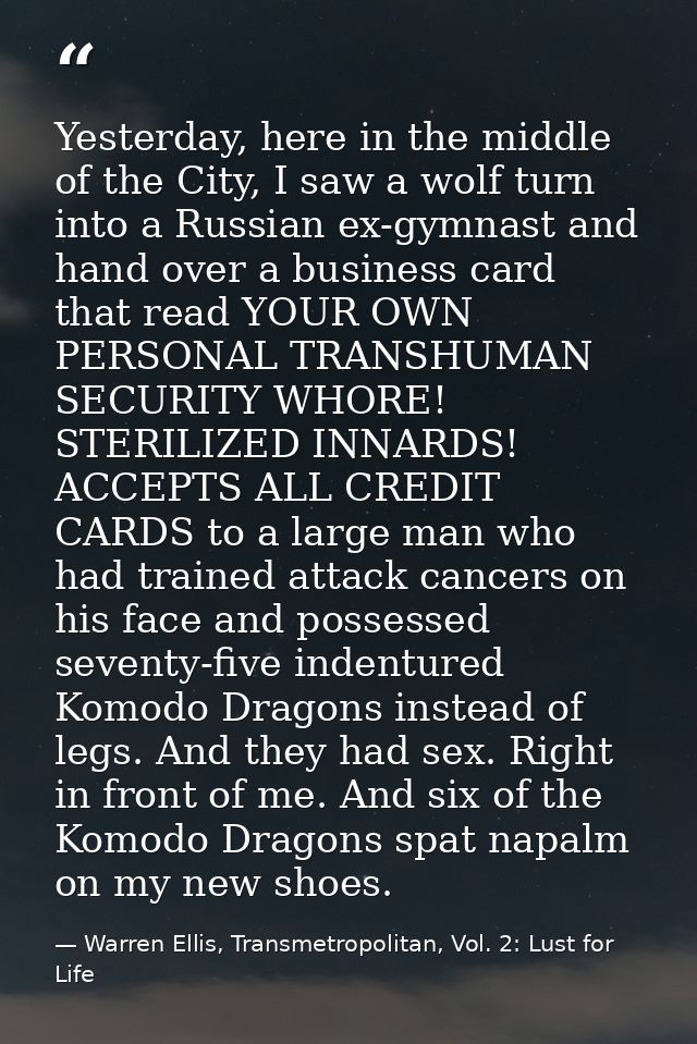 Yesterday, here in the middle of the City, I saw a wolf turn into a Russian ex-gymnast and hand over a business card tha — Warren Ellis, Transmetropolitan, Vol. 2: Lust for Life