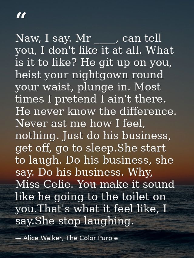 Naw, I say. Mr ____, can tell you, I don't like it at all. What is it to like? He git up on you, heist your nightgown ro — Alice Walker, The Color Purple