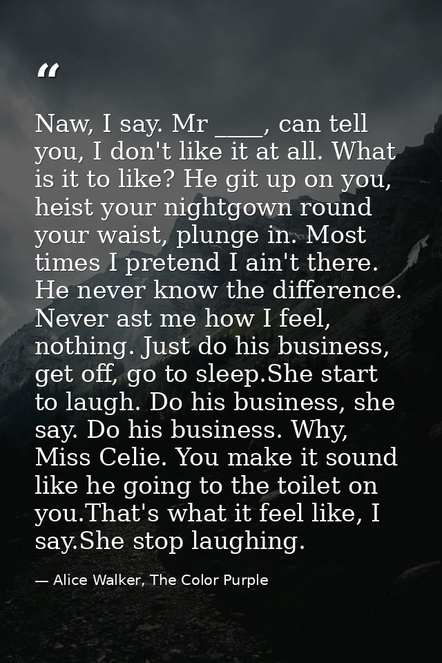 Naw, I say. Mr ____, can tell you, I don't like it at all. What is it to like? He git up on you, heist your nightgown ro — Alice Walker, The Color Purple