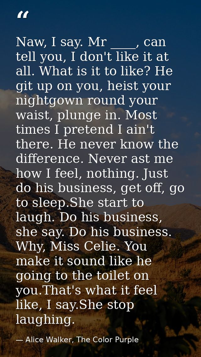 Naw, I say. Mr ____, can tell you, I don't like it at all. What is it to like? He git up on you, heist your nightgown ro — Alice Walker, The Color Purple