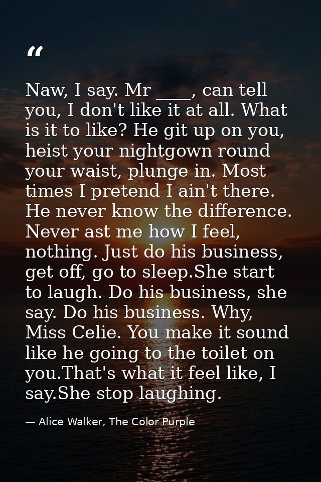 Naw, I say. Mr ____, can tell you, I don't like it at all. What is it to like? He git up on you, heist your nightgown ro — Alice Walker, The Color Purple