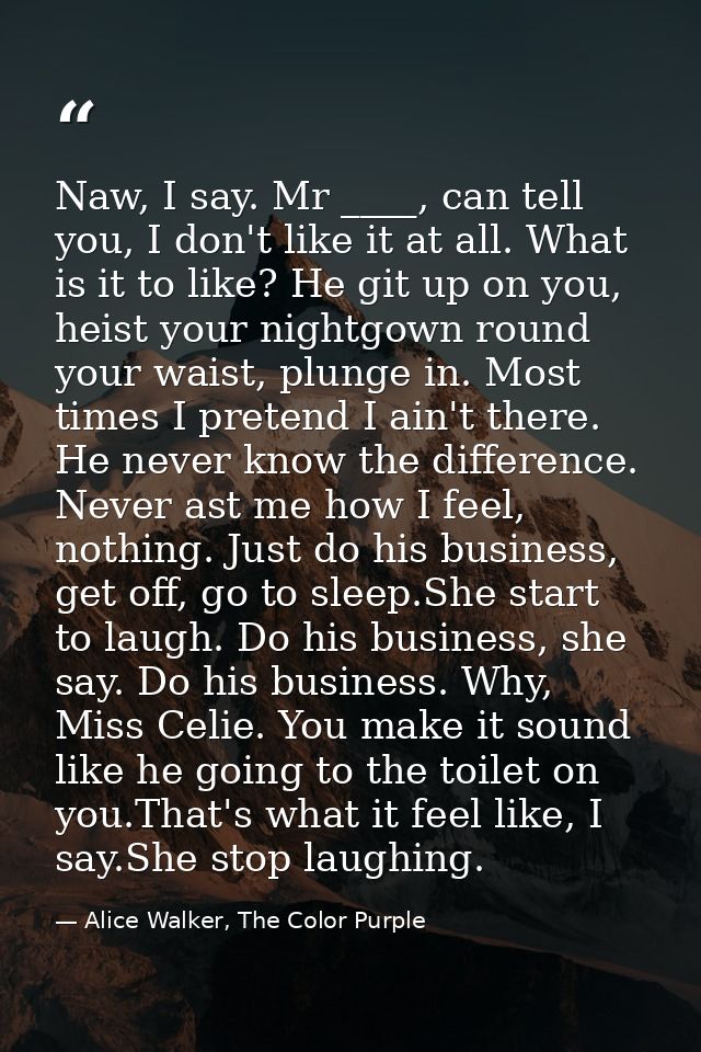 Naw, I say. Mr ____, can tell you, I don't like it at all. What is it to like? He git up on you, heist your nightgown ro — Alice Walker, The Color Purple