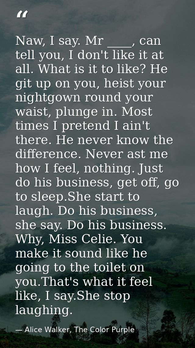 Naw, I say. Mr ____, can tell you, I don't like it at all. What is it to like? He git up on you, heist your nightgown ro — Alice Walker, The Color Purple