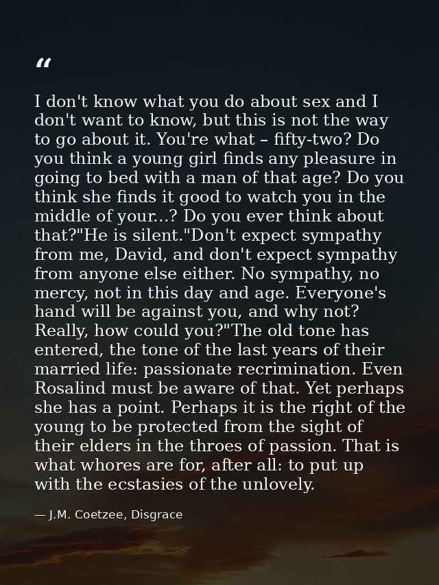 I don't know what you do about sex and I don't want to know, but this is not the way to go about it. You're what – fifty — J.M. Coetzee, Disgrace