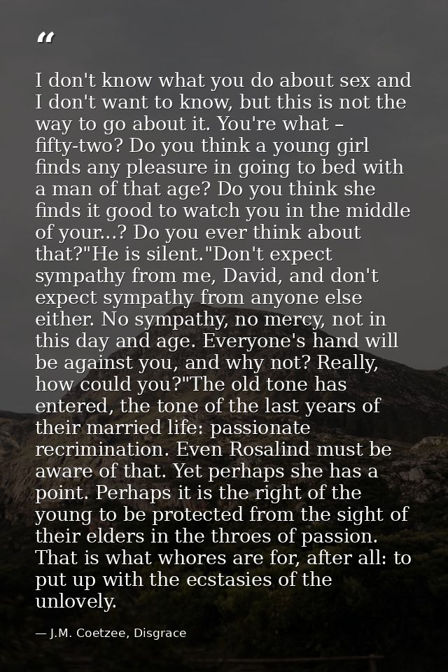 I don't know what you do about sex and I don't want to know, but this is not the way to go about it. You're what – fifty — J.M. Coetzee, Disgrace