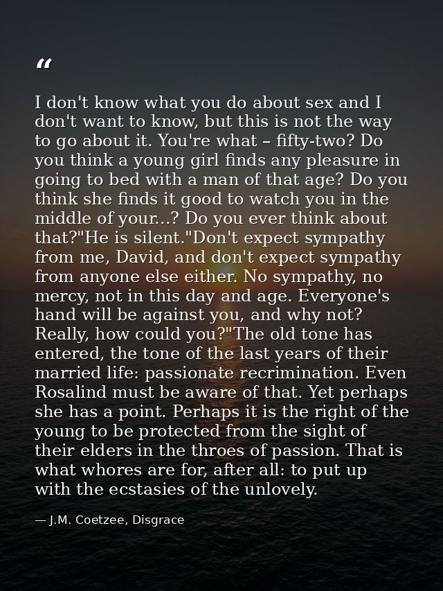 I don't know what you do about sex and I don't want to know, but this is not the way to go about it. You're what – fifty — J.M. Coetzee, Disgrace