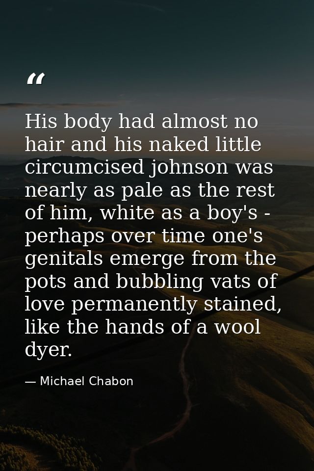 His body had almost no hair and his naked little circumcised johnson was nearly as pale as the rest of him, white as a b — Michael Chabon