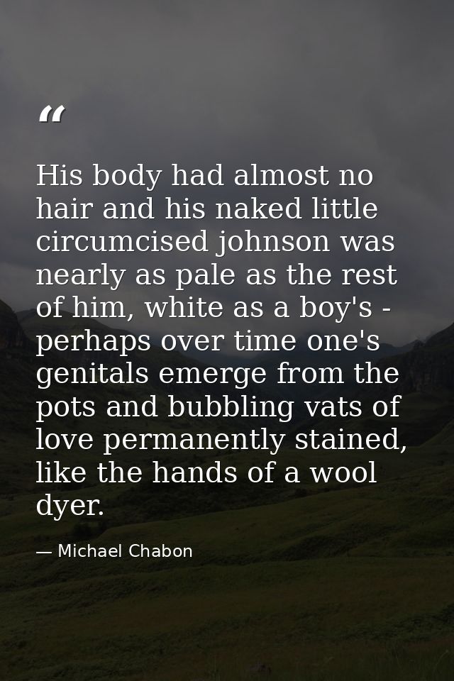 His body had almost no hair and his naked little circumcised johnson was nearly as pale as the rest of him, white as a b — Michael Chabon