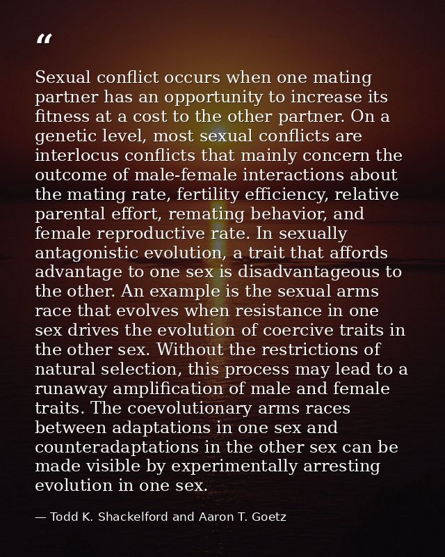 Sexual conflict occurs when one mating partner has an opportunity to increase its fitness at a cost to the other partner — Todd K. Shackelford and Aaron T. Goetz