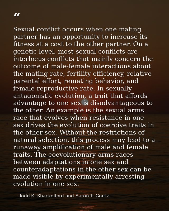 Sexual conflict occurs when one mating partner has an opportunity to increase its fitness at a cost to the other partner — Todd K. Shackelford and Aaron T. Goetz