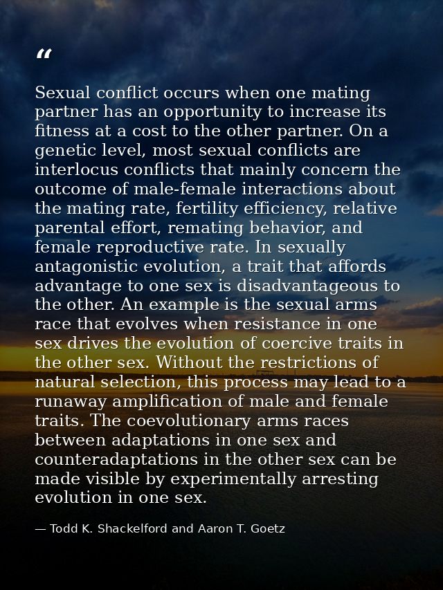 Sexual conflict occurs when one mating partner has an opportunity to increase its fitness at a cost to the other partner — Todd K. Shackelford and Aaron T. Goetz