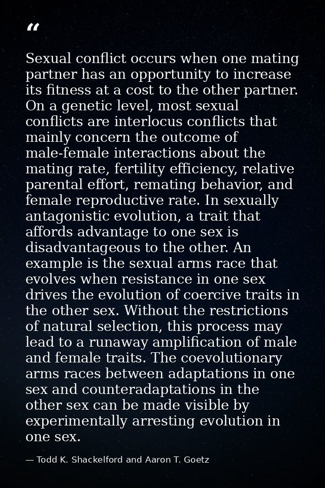 Sexual conflict occurs when one mating partner has an opportunity to increase its fitness at a cost to the other partner — Todd K. Shackelford and Aaron T. Goetz