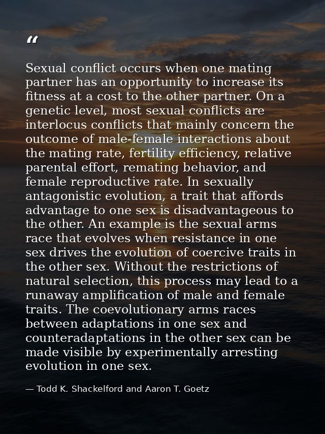 Sexual conflict occurs when one mating partner has an opportunity to increase its fitness at a cost to the other partner — Todd K. Shackelford and Aaron T. Goetz