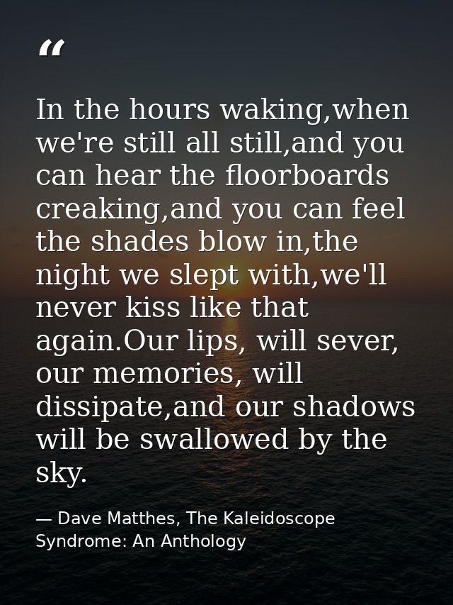 In the hours waking,when we're still all still,and you can hear the floorboards creaking,and you can feel the shades blo — Dave Matthes, The Kaleidoscope Syndrome: An Anthology