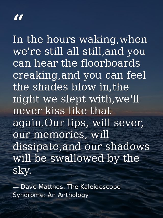 In the hours waking,when we're still all still,and you can hear the floorboards creaking,and you can feel the shades blo — Dave Matthes, The Kaleidoscope Syndrome: An Anthology