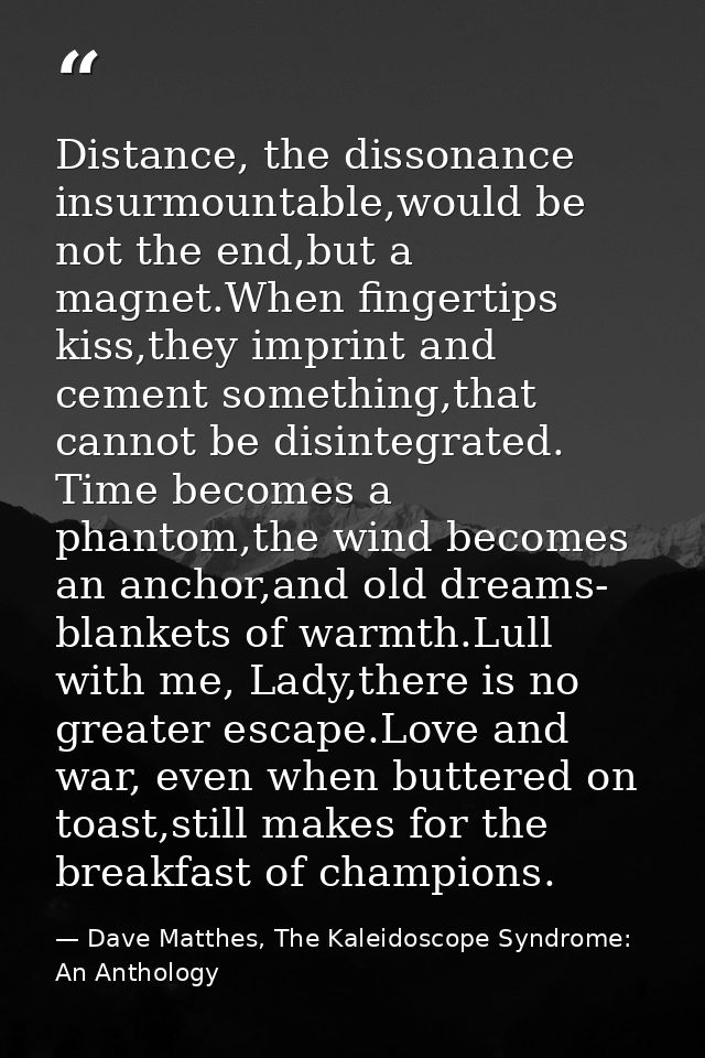 Distance, the dissonance insurmountable,would be not the end,but a magnet.When fingertips kiss,they imprint and cement s — Dave Matthes, The Kaleidoscope Syndrome: An Anthology