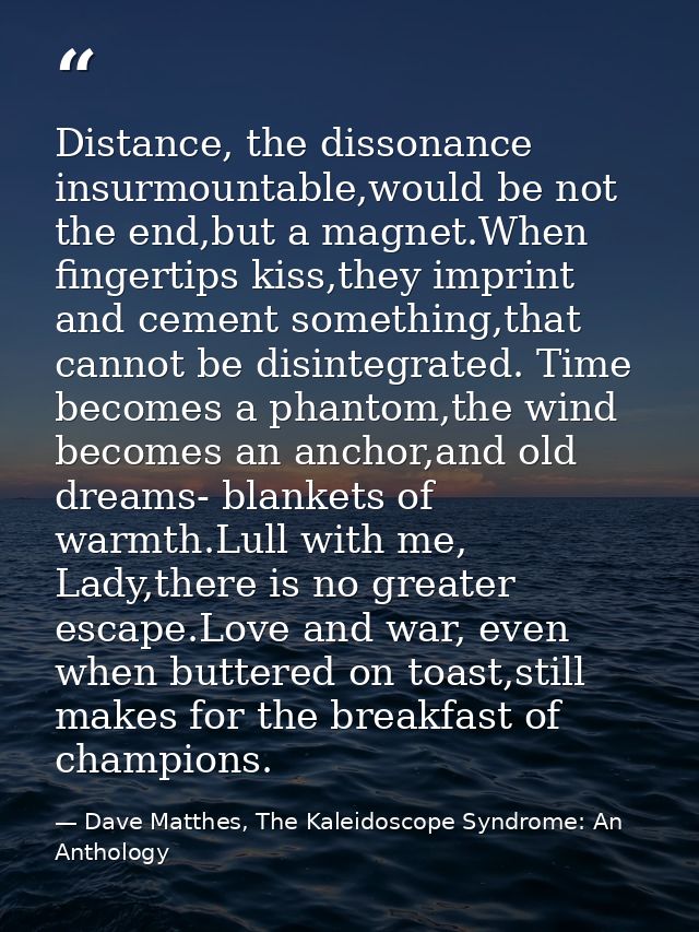 Distance, the dissonance insurmountable,would be not the end,but a magnet.When fingertips kiss,they imprint and cement s — Dave Matthes, The Kaleidoscope Syndrome: An Anthology