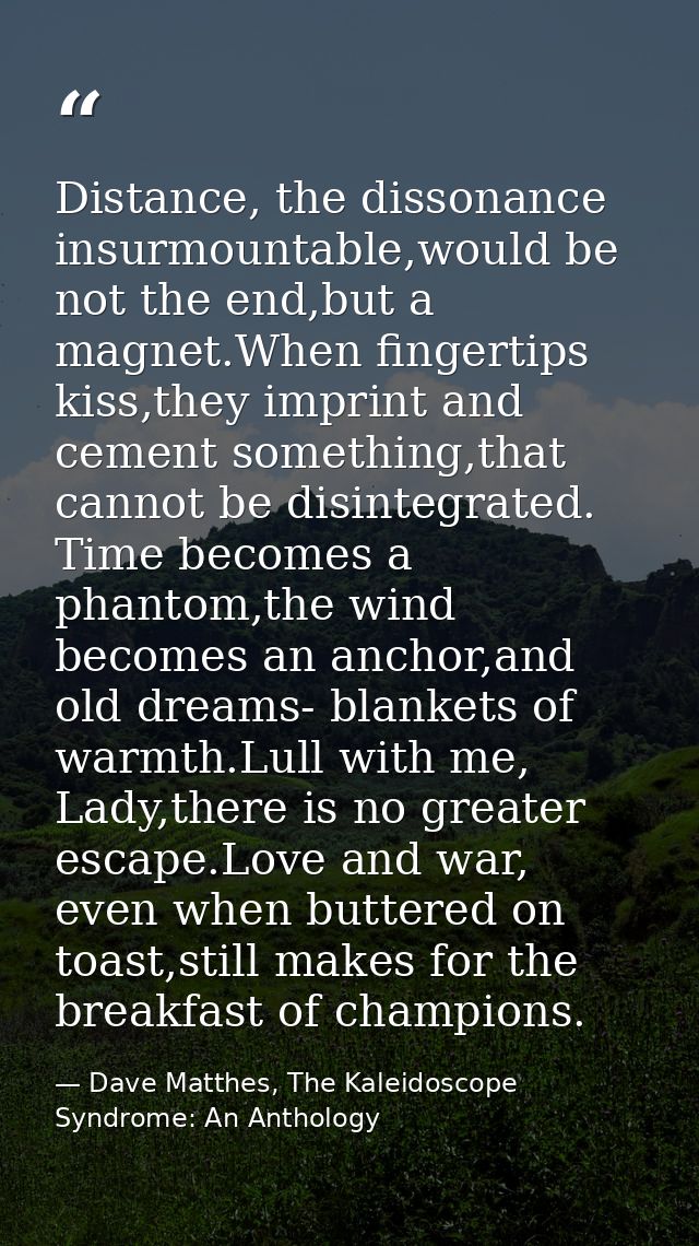 Distance, the dissonance insurmountable,would be not the end,but a magnet.When fingertips kiss,they imprint and cement s — Dave Matthes, The Kaleidoscope Syndrome: An Anthology