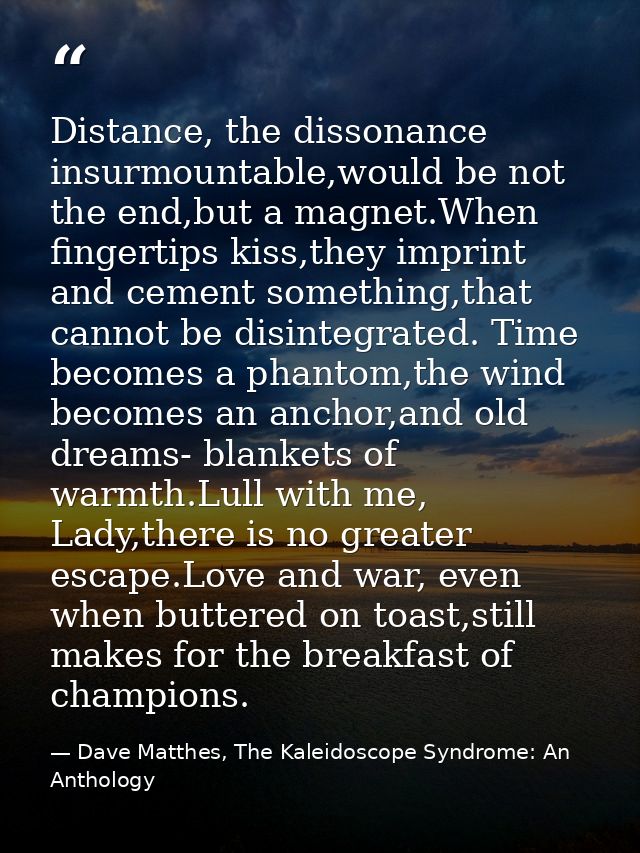 Distance, the dissonance insurmountable,would be not the end,but a magnet.When fingertips kiss,they imprint and cement s — Dave Matthes, The Kaleidoscope Syndrome: An Anthology