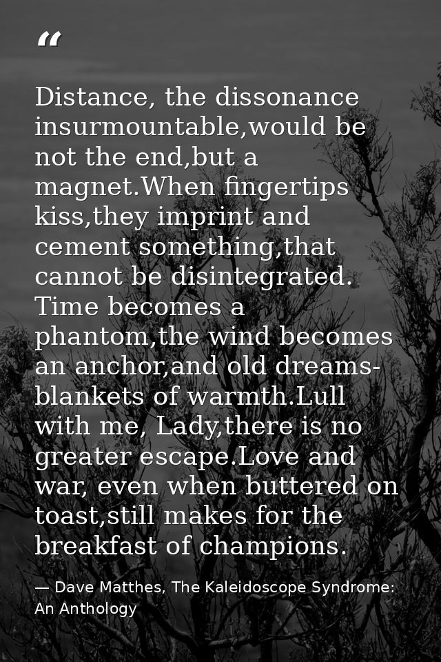 Distance, the dissonance insurmountable,would be not the end,but a magnet.When fingertips kiss,they imprint and cement s — Dave Matthes, The Kaleidoscope Syndrome: An Anthology