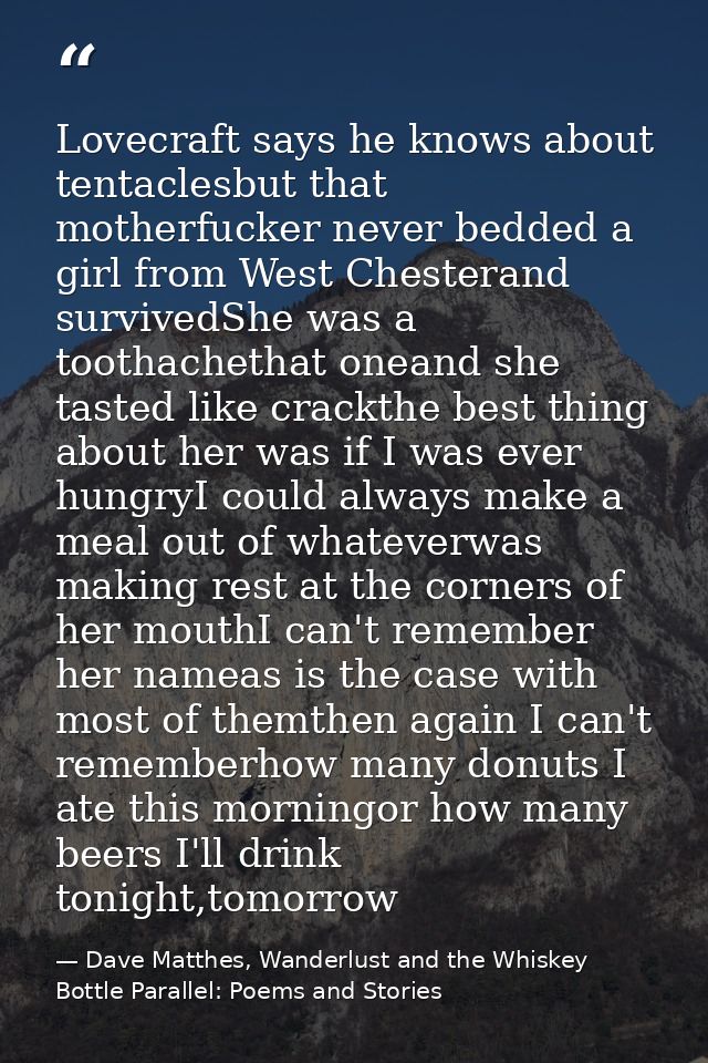 Lovecraft says he knows about tentaclesbut that motherfucker never bedded a girl from West Chesterand survivedShe was a  — Dave Matthes, Wanderlust and the Whiskey Bottle Parallel: Poems and Stories