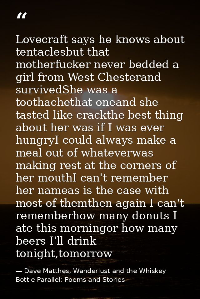 Lovecraft says he knows about tentaclesbut that motherfucker never bedded a girl from West Chesterand survivedShe was a  — Dave Matthes, Wanderlust and the Whiskey Bottle Parallel: Poems and Stories