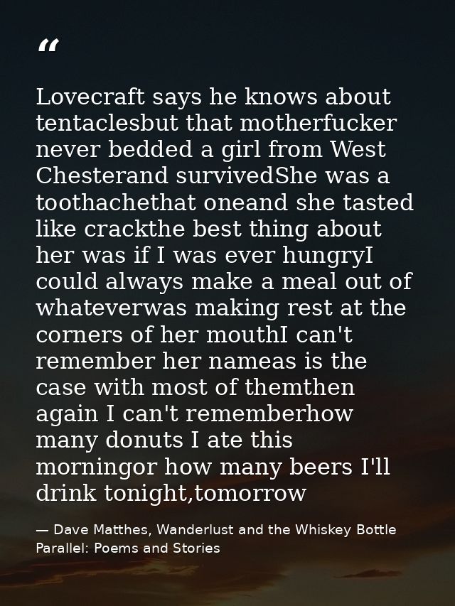 Lovecraft says he knows about tentaclesbut that motherfucker never bedded a girl from West Chesterand survivedShe was a  — Dave Matthes, Wanderlust and the Whiskey Bottle Parallel: Poems and Stories