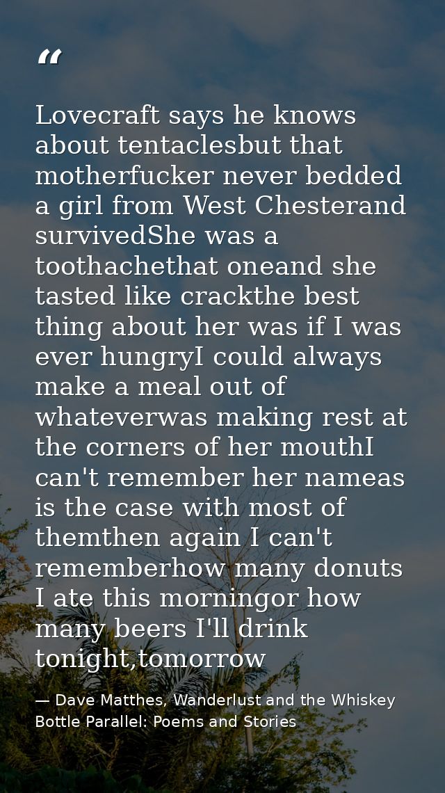 Lovecraft says he knows about tentaclesbut that motherfucker never bedded a girl from West Chesterand survivedShe was a  — Dave Matthes, Wanderlust and the Whiskey Bottle Parallel: Poems and Stories