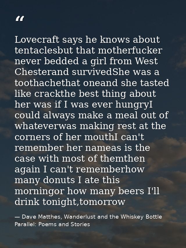 Lovecraft says he knows about tentaclesbut that motherfucker never bedded a girl from West Chesterand survivedShe was a  — Dave Matthes, Wanderlust and the Whiskey Bottle Parallel: Poems and Stories