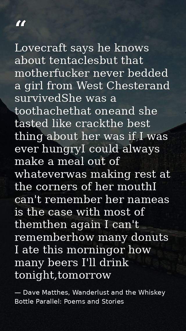 Lovecraft says he knows about tentaclesbut that motherfucker never bedded a girl from West Chesterand survivedShe was a  — Dave Matthes, Wanderlust and the Whiskey Bottle Parallel: Poems and Stories
