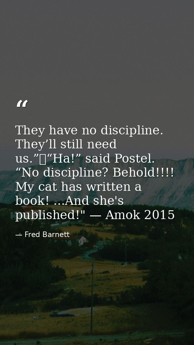 They have no discipline. They’ll still need us.”	“Ha!” said Postel. “No discipline? Behold!!!! My cat has written a book — Fred Barnett