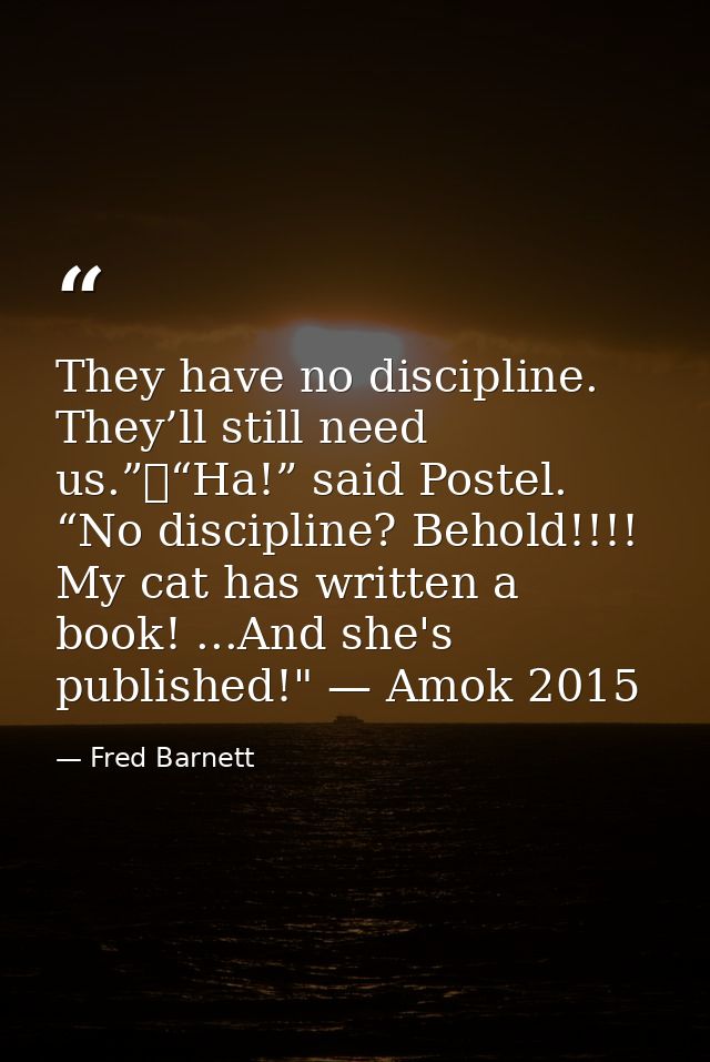 They have no discipline. They’ll still need us.”	“Ha!” said Postel. “No discipline? Behold!!!! My cat has written a book — Fred Barnett