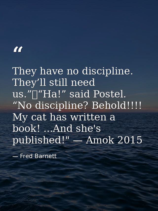 They have no discipline. They’ll still need us.”	“Ha!” said Postel. “No discipline? Behold!!!! My cat has written a book — Fred Barnett